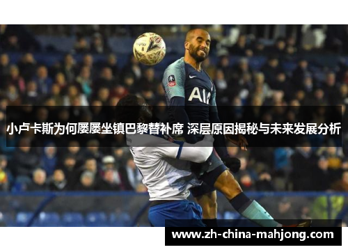 小卢卡斯为何屡屡坐镇巴黎替补席 深层原因揭秘与未来发展分析