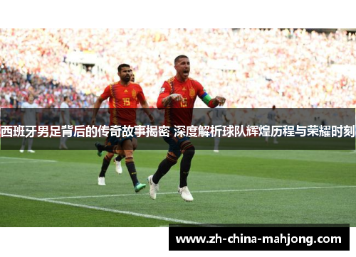 西班牙男足背后的传奇故事揭密 深度解析球队辉煌历程与荣耀时刻