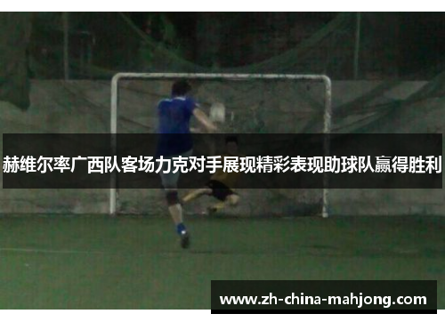 赫维尔率广西队客场力克对手展现精彩表现助球队赢得胜利