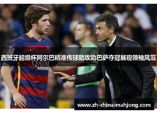 西班牙超级杯阿尔巴精准传球助攻助巴萨夺冠展现领袖风范