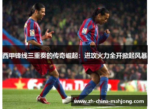 西甲锋线三重奏的传奇崛起：进攻火力全开掀起风暴