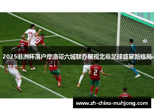 2025非洲杯落户摩洛哥六城联办展现北非足球盛宴新格局