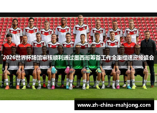 2026世界杯场馆审核顺利通过墨西哥筹备工作全面提速迎接盛会