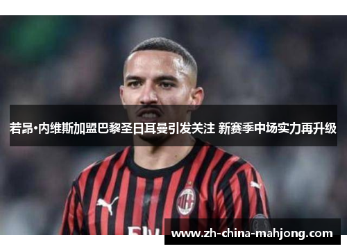 若昂·内维斯加盟巴黎圣日耳曼引发关注 新赛季中场实力再升级