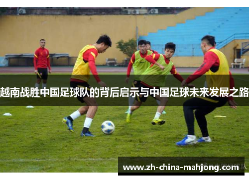 越南战胜中国足球队的背后启示与中国足球未来发展之路