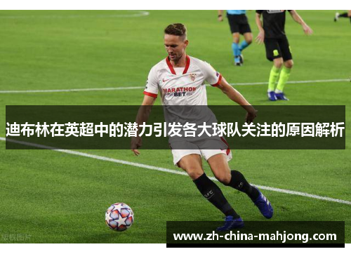 迪布林在英超中的潜力引发各大球队关注的原因解析