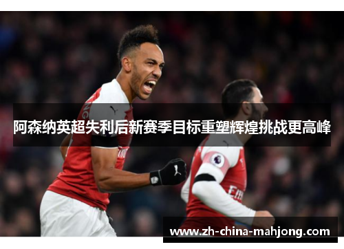 阿森纳英超失利后新赛季目标重塑辉煌挑战更高峰 阿森纳英超失利后新赛季目标重塑辉煌挑战更高峰